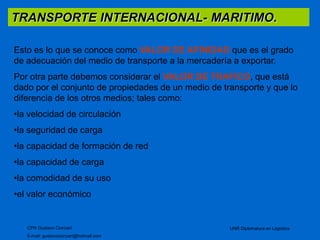 TRANSPORTE INTERNACIONAL- MARITIMO. 
Esto es lo que se conoce como VALOR DE AFINIDAD que es el grado 
de adecuación del medio de transporte a la mercadería a exportar. 
Por otra parte debemos considerar el VALOR DE TRAFICO, que está 
dado por el conjunto de propiedades de un medio de transporte y que lo 
diferencia de los otros medios; tales como: 
•la velocidad de circulación 
•la seguridad de carga 
•la capacidad de formación de red 
•la capacidad de carga 
•la comodidad de su uso 
•el valor económico 
CPN Gustavo Ciorciari 
E-mail: gustavociorciari@hotmail.com 
UNR Diplomatura en Logística 
 