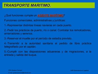 TRANSPORTE MARITIMO. 
¿Qué funciones cumple un AGENTE MARÍTIMO? 
Funciones comerciales, administrativas y jurídicas: 
1.-Representar distintas líneas navieras en cada puerto. 
2.-Pedir los prácticos de puerto, río o canal. Contratar los remolcadores, 
amarradores y serenos. 
3.-Reservar el muelle por el período de estadía previsto. 
4.-Transmitir a la autoridad sanitaria el pedido de libre práctica 
telegrafiado por el capitán. 
5.-Cumplir con las disposiciones aduaneras y de migraciones, a la 
entrada y salida del buque. 
CPN Gustavo Ciorciari 
E-mail: gustavociorciari@hotmail.com 
UNR Diplomatura en Logistica 
 