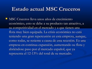 Estado actual MSC CrucerosEstado actual MSC Cruceros
 MSC Cruceros lleva unos años de crecimientoMSC Cruceros lleva unos años de crecimiento
económico, esto se debe a su producto tan atractivo, aeconómico, esto se debe a su producto tan atractivo, a
su competitividad en el mercado y a que tienen unasu competitividad en el mercado y a que tienen una
flota muy bien equipada. La crisis económica no estáflota muy bien equipada. La crisis económica no está
teniendo una gran repercusión en esta empresa, aunque,teniendo una gran repercusión en esta empresa, aunque,
como todas, se resiente a causa de esta recesión. Es unacomo todas, se resiente a causa de esta recesión. Es una
empresa en continua expansión, aumentando su flota yempresa en continua expansión, aumentando su flota y
abriéndose paso por el mercado español, que yaabriéndose paso por el mercado español, que ya
representa el 12-13% del total de su mercado.representa el 12-13% del total de su mercado.
 