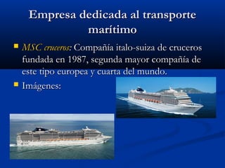Empresa dedicada al transporteEmpresa dedicada al transporte
marítimomarítimo
 MSC crucerosMSC cruceros:: Compañía italo-suiza de crucerosCompañía italo-suiza de cruceros
fundada en 1987, segunda mayor compañía defundada en 1987, segunda mayor compañía de
este tipo europea y cuarta del mundo.este tipo europea y cuarta del mundo.
 Imágenes:Imágenes:
 