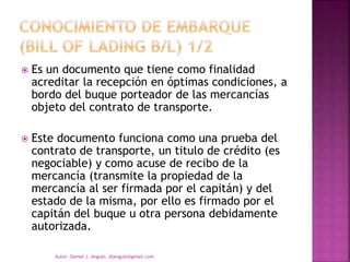  Es un documento que tiene como finalidad
acreditar la recepción en óptimas condiciones, a
bordo del buque porteador de las mercancías
objeto del contrato de transporte.
 Este documento funciona como una prueba del
contrato de transporte, un titulo de crédito (es
negociable) y como acuse de recibo de la
mercancía (transmite la propiedad de la
mercancía al ser firmada por el capitán) y del
estado de la misma, por ello es firmado por el
capitán del buque u otra persona debidamente
autorizada.
Autor: Daniel J. Angulo. djangulo@gmail.com
 