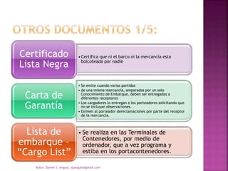 •Certifica que ni el barco ni la mercancía esta
boicoteada por nadie
Certificado
Lista Negra
• Se emite cuando varias partidas
• de una misma mercancía, amparadas por un solo
Conocimiento de Embarque, deben ser entregadas a
diferentes receptores
• Los cargadores lo entregan a los porteadores solicitando que
no se incluyan observaciones.
• Eximen al porteador dereclamaciones por parte del receptor
de la mercancía.
Carta de
Garantía
• Se realiza en las Terminales de
Contenedores, por medio de
ordenador, que a vez programa y
estiba en los portacontenedores.
Lista de
embarque –
“Cargo List”
Autor: Daniel J. Angulo. djangulo@gmail.com
 