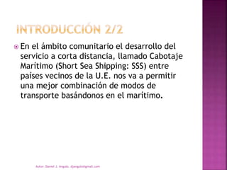  En el ámbito comunitario el desarrollo del
servicio a corta distancia, llamado Cabotaje
Marítimo (Short Sea Shipping: SSS) entre
países vecinos de la U.E. nos va a permitir
una mejor combinación de modos de
transporte basándonos en el marítimo.
Autor: Daniel J. Angulo. djangulo@gmail.com
 