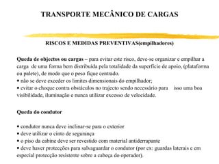 RISCOS E MEDIDAS PREVENTIVAS(empilhadores)
Queda de objectos ou cargas – para evitar este risco, deve-se organizar e empilhar a
carga de uma forma bem distribuída pela totalidade da superfície de apoio, (plataforma
ou palete), de modo que o peso fique centrado.
• não se deve exceder os limites dimensionais do empilhador;
• evitar o choque contra obstáculos no trajecto sendo necessário para isso uma boa
visibilidade, iluminação e nunca utilizar excesso de velocidade.
Queda do condutor
• condutor nunca deve inclinar-se para o exterior
• deve utilizar o cinto de segurança
• o piso da cabine deve ser revestido com material antiderrapante
• deve haver protecções para salvaguardar o condutor (por ex: guardas laterais e em
especial protecção resistente sobre a cabeça do operador).
TRANSPORTE MECÂNICO DE CARGAS
 