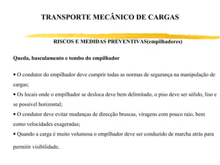 RISCOS E MEDIDAS PREVENTIVAS(empilhadores)
Queda, basculamento e tombo do empilhador
• O condutor do empilhador deve cumprir todas as normas de segurança na manipulação de
cargas;
• Os locais onde o empilhador se desloca deve bem delimitado, o piso deve ser sólido, liso e
se possível horizontal;
• O condutor deve evitar mudanças de direcção bruscas, viragens com pouco raio, bem
como velocidades exageradas;
• Quando a carga é muito volumosa o empilhador deve ser conduzido de marcha atrás para
permitir visibilidade.
TRANSPORTE MECÂNICO DE CARGAS
 