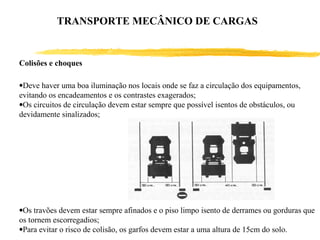 Colisões e choques
•Deve haver uma boa iluminação nos locais onde se faz a circulação dos equipamentos,
evitando os encadeamentos e os contrastes exagerados;
•Os circuitos de circulação devem estar sempre que possível isentos de obstáculos, ou
devidamente sinalizados;
•Os travões devem estar sempre afinados e o piso limpo isento de derrames ou gorduras que
os tornem escorregadios;
•Para evitar o risco de colisão, os garfos devem estar a uma altura de 15cm do solo.
TRANSPORTE MECÂNICO DE CARGAS
 