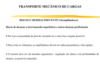 RISCOS E MEDIDAS PREVENTIVAS(empilhadores)
Riscos de doenças a nível musculo-esqueléticos e outras doenças profissionais
• Por isso a necessidade do piso de circulção ser o mais liso e regular possível;
• Para evitar as vibrações, os empilhadores devem ter rodas pneumáticas e não rígidas;
• O assento deve ter um desenho ergonómico , regulação em altura e em profundidade de
alcance, se possível suspensão.
TRANSPORTE MECÂNICO DE CARGAS
 