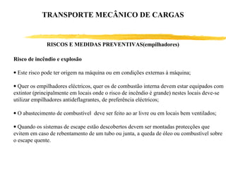 Risco de incêndio e explosão
• Este risco pode ter origem na máquina ou em condições externas à máquina;
• Quer os empilhadores eléctricos, quer os de combustão interna devem estar equipados com
extintor (principalmente em locais onde o risco de incêndio é grande) nestes locais deve-se
utilizar empilhadores antideflagrantes, de preferência eléctricos;
• O abastecimento de combustível deve ser feito ao ar livre ou em locais bem ventilados;
• Quando os sistemas de escape estão descobertos devem ser montadas protecções que
evitem em caso de rebentamento de um tubo ou junta, a queda de óleo ou combustível sobre
o escape quente.
RISCOS E MEDIDAS PREVENTIVAS(empilhadores)
TRANSPORTE MECÂNICO DE CARGAS
 