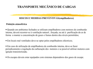RISCOS E MEDIDAS PREVENTIVAS(empilhadores)
Poluição atmosférica
• Quando em ambientes fechados se utilizam empilhadores com motores de combustão
interna, deverá recorrer-se à ventilação natural , forçada, ou até à purificação do ar de
forma a manter a concentração de gases e fumos dentro dos níveis permitidos;
• Em locais mal ventilados deve-se optar pelos empilhadores eléctricos;
• Em caso de utilização de empilhadores de combustão interna, deve-se fazer
periodicamente a regulação da carburação dos motores e se possível utilizar motores com
ignição transistorizada;
• Os escapes devem estar equipados com sistemas depuradores dos gases de escape.
TRANSPORTE MECÂNICO DE CARGAS
 