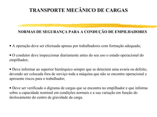 NORMAS DE SEGURANÇA PARA A CONDUÇÃO DE EMPILHADORES
• A operação deve ser efectuada apenas por trabalhadores com formação adequada;
• O condutor deve inspeccionar diariamente antes do seu uso o estado operacional do
empilhador;
• Deve informar ao superior hierárquico sempre que se detectem uma avaria ou defeito,
devendo ser colocada fora de serviço toda a máquina que não se encontre operacional e
apresente riscos para o trabalhador;
• Deve ser verificado o digrama de cargas que se encontra no empilhador e que informa
sobre a capacidade nominal em condições normais e a sua variação em função do
deslocamento do centro de gravidade da carga.
TRANSPORTE MECÂNICO DE CARGAS
 