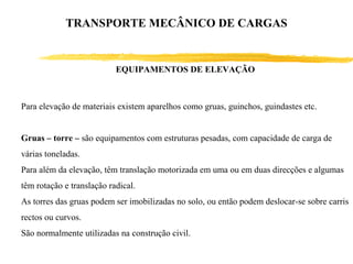 EQUIPAMENTOS DE ELEVAÇÃO
Para elevação de materiais existem aparelhos como gruas, guinchos, guindastes etc.
Gruas – torre – são equipamentos com estruturas pesadas, com capacidade de carga de
várias toneladas.
Para além da elevação, têm translação motorizada em uma ou em duas direcções e algumas
têm rotação e translação radical.
As torres das gruas podem ser imobilizadas no solo, ou então podem deslocar-se sobre carris
rectos ou curvos.
São normalmente utilizadas na construção civil.
TRANSPORTE MECÂNICO DE CARGAS
 