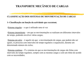 CLASSIFICAÇÃO DOS SISTEMAS DE MOVIMENTAÇÃO DE CARGAS
1- Classificação em função da actividade que executam;
-Sistema singular – o que é utilizado uma só vez
-Sistema intermitente – em que as movimentações se realizam em diferentes intervalos
de tempo, podendo envolver várias cargas;
-Sistema em série – é aquele em que a movimentação de cargas, que podem não ser
iguais, se processa com intervalos de tempo regulares e sequenciais, durante um
determinado número de ciclos;
-Sistema contínuo – É o sistema em que as movimentações de cargas são feitas com
intervalos de tempo regulares, sempre com as mesmas cargas e com um ritmo de acordo
com as necessidades;
TRANSPORTE MECÂNICO DE CARGAS
 