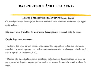 RISCOS E MEDIDAS PREVENTIVAS (gruas-torre)
Os principais riscos destas gruas deve ser analisado tento em conta as funções que a grua
pode realizar .
Riscos devido a trabalhos de montagem, desmontagem e manutenção da grua:
Queda de pessoas em altura:
• As torres das gruas devem possuir uma escada fixa vertical em toda a sua altura com
guarda–corpos (estes guarda corpos devem ser colocados nas escadas com mais de 5m de
altura, a partir da altura de 2,5 m);
• Quando não é possível utilizar as escadas os trabalhadores devem utilizar um cinto de
segurança com dispositivo pára quedas, deslizável através de um cabo a toda a altura da
torre;
TRANSPORTE MECÂNICO DE CARGAS
 