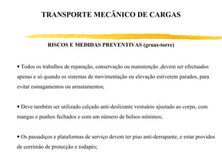• Todos os trabalhos de reparação, conservação ou manutenção ,devem ser efectuados
apenas e só quando os sistemas de movimentação ou elevação estiverem parados, para
evitar esmagamentos ou arrastamentos;
• Deve também ser utilizado calçado anti-deslizante vestuário ajustado ao corpo, com
mangas e punhos fechados e com um número de bolsos mínimos;
• Os passadiços e plataformas de serviço devem ter piso anti-derrapante, e estar providos
de corrimão de protecção e rodapés;
RISCOS E MEDIDAS PREVENTIVAS (gruas-torre)
TRANSPORTE MECÂNICO DE CARGAS
 