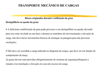 Riscos originados durante a utilização da grua
Desiquilíbrio ou queda da grua:
• A deficiente estabilização da grua pode provocar o seu desiquilíbrio ou queda, devendo
para isso estar nivelada na sua base e durante as manobras de movimentação e elevação de
carga, não deve haver movimentos bruscos de arranque ou paragem para não provocar
oscilações;
• Não deve ser excedida a carga indicada no diagrama de cargas, que deve ser em função do
comprimento da lança.
As gruas devem estar providas obrigatoriamente de sistemas de segurança/bloqueio à
rotação e/ou translação e elevação em caso de excesso de carga;
TRANSPORTE MECÂNICO DE CARGAS
 