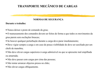 Durante o trabalho:
• Nunca deixar o posto de comando da grua;
• O manuseamento dos comandos devem ser feitos de forma a que todos os movimentos da
grua parem sem oscilações bruscas;
• Se houver qualquer perturbação durante a carga deve parar imediatamente;
• Deve vigiar sempre a carga e em caso de pouca visibilidade de deve ser auxiliado por um
chefe de manobra;
• Não deve elevar cargas superiores à carga admissível ou que se apresente mal empilhada
ou amarrada;
• Não deve passar com cargas por cima das pessoas;
• Não tentar arrancar objectos presos no chão;
• Não elevar cargas obliquamente.
NORMAS DE SEGURANÇA
TRANSPORTE MECÂNICO DE CARGAS
 