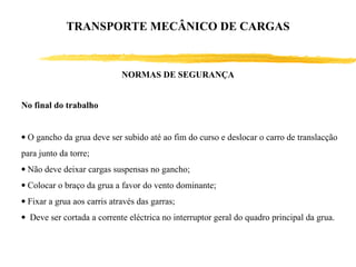 No final do trabalho
• O gancho da grua deve ser subido até ao fim do curso e deslocar o carro de translacção
para junto da torre;
• Não deve deixar cargas suspensas no gancho;
• Colocar o braço da grua a favor do vento dominante;
• Fixar a grua aos carris através das garras;
• Deve ser cortada a corrente eléctrica no interruptor geral do quadro principal da grua.
NORMAS DE SEGURANÇA
TRANSPORTE MECÂNICO DE CARGAS
 