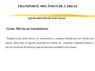 Gruas Móveis ou Automotoras
Designa-se por gruas móveis ou Automotoras, o conjunto formado por um veículo com
chassis sobre rodas ou lagartas, possuidor de sistemas de propulsão e direcção próprios e
por um sistema de elevação de carga do tipo lança acoplado a esse chassis.
EQUIPAMENTOS DE ELEVAÇÃO
TRANSPORTE MECÂNICO DE CARGAS
 