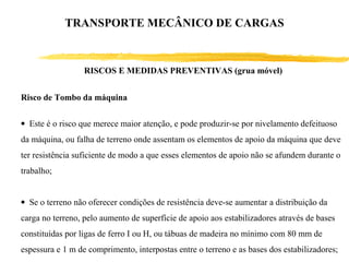 RISCOS E MEDIDAS PREVENTIVAS (grua móvel)
Risco de Tombo da máquina
• Este é o risco que merece maior atenção, e pode produzir-se por nivelamento defeituoso
da máquina, ou falha de terreno onde assentam os elementos de apoio da máquina que deve
ter resistência suficiente de modo a que esses elementos de apoio não se afundem durante o
trabalho;
• Se o terreno não oferecer condições de resistência deve-se aumentar a distribuição da
carga no terreno, pelo aumento de superfície de apoio aos estabilizadores através de bases
constituídas por ligas de ferro I ou H, ou tábuas de madeira no mínimo com 80 mm de
espessura e 1 m de comprimento, interpostas entre o terreno e as bases dos estabilizadores;
TRANSPORTE MECÂNICO DE CARGAS
 