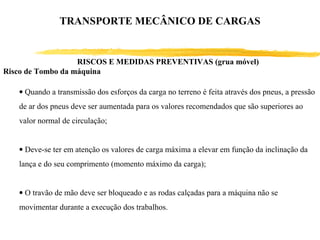 • Quando a transmissão dos esforços da carga no terreno é feita através dos pneus, a pressão
de ar dos pneus deve ser aumentada para os valores recomendados que são superiores ao
valor normal de circulação;
• Deve-se ter em atenção os valores de carga máxima a elevar em função da inclinação da
lança e do seu comprimento (momento máximo da carga);
• O travão de mão deve ser bloqueado e as rodas calçadas para a máquina não se
movimentar durante a execução dos trabalhos.
RISCOS E MEDIDAS PREVENTIVAS (grua móvel)
Risco de Tombo da máquina
TRANSPORTE MECÂNICO DE CARGAS
 