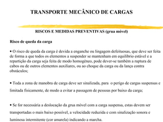 Risco de queda da carga
• O risco de queda da carga é devida a enganche ou lingagem defeituosas, que deve ser feita
de forma a que todos os elementos a suspender se mantenham em equilíbrio estável e a
repartição da carga seja feita de modo homogéneo, pode dever-se também a ruptura de
cabos ou de outros elementos auxiliares, ou ao choque da carga ou da lança contra
obstáculos;
• Toda a zona de manobra de carga deve ser sinalizada, para o perigo de cargas suspensas e
limitada fisicamente, de modo a evitar a passagem de pessoas por baixo da carga;
• Se for necessária a deslocação da grua móvel com a carga suspensa, estas devem ser
transportadas o mais baixo possível, a velocidade reduzida e com sinalização sonora e
luminosa intermitente (cor amarela) indicando a marcha.
RISCOS E MEDIDAS PREVENTIVAS (grua móvel)
TRANSPORTE MECÂNICO DE CARGAS
 