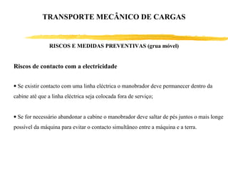 Riscos de contacto com a electricidade
• Se existir contacto com uma linha eléctrica o manobrador deve permanecer dentro da
cabine até que a linha eléctrica seja colocada fora de serviço;
• Se for necessário abandonar a cabine o manobrador deve saltar de pés juntos o mais longe
possível da máquina para evitar o contacto simultâneo entre a máquina e a terra.
RISCOS E MEDIDAS PREVENTIVAS (grua móvel)
TRANSPORTE MECÂNICO DE CARGAS
 