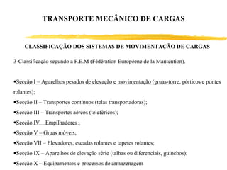 CLASSIFICAÇÃO DOS SISTEMAS DE MOVIMENTAÇÃO DE CARGAS
3-Classificação segundo a F.E.M (Fédération Européene de la Mantention).
•Secção I – Aparelhos pesados de elevação e movimentação (gruas-torre, pórticos e pontes
rolantes);
•Secção II – Transportes contínuos (telas transportadoras);
•Secção III – Transportes aéreos (teleféricos);
•Secção IV – Empilhadores ;
•Secção V – Gruas móveis;
•Secção VII – Elevadores, escadas rolantes e tapetes rolantes;
•Secção IX – Aparelhos de elevação série (talhas ou diferenciais, guinchos);
•Secção X – Equipamentos e processos de armazenagem
TRANSPORTE MECÂNICO DE CARGAS
 