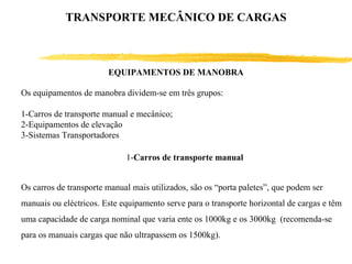 EQUIPAMENTOS DE MANOBRA
Os equipamentos de manobra dividem-se em três grupos:
1-Carros de transporte manual e mecânico;
2-Equipamentos de elevação
3-Sistemas Transportadores
1-Carros de transporte manual
Os carros de transporte manual mais utilizados, são os “porta paletes”, que podem ser
manuais ou eléctricos. Este equipamento serve para o transporte horizontal de cargas e têm
uma capacidade de carga nominal que varia ente os 1000kg e os 3000kg (recomenda-se
para os manuais cargas que não ultrapassem os 1500kg).
TRANSPORTE MECÂNICO DE CARGAS
 