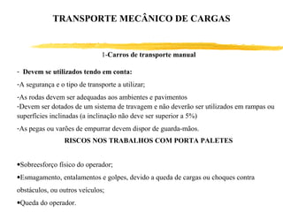 - Devem se utilizados tendo em conta:
-A segurança e o tipo de transporte a utilizar;
-As rodas devem ser adequadas aos ambientes e pavimentos
-Devem ser dotados de um sistema de travagem e não deverão ser utilizados em rampas ou
superfícies inclinadas (a inclinação não deve ser superior a 5%)
-As pegas ou varões de empurrar devem dispor de guarda-mãos.
1-Carros de transporte manual
RISCOS NOS TRABALHOS COM PORTA PALETES
•Sobreesforço físico do operador;
•Esmagamento, entalamentos e golpes, devido a queda de cargas ou choques contra
obstáculos, ou outros veículos;
•Queda do operador.
TRANSPORTE MECÂNICO DE CARGAS
 