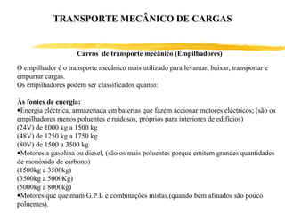Carros de transporte mecânico (Empilhadores)
O empilhador é o transporte mecânico mais utilizado para levantar, baixar, transportar e
empurrar cargas.
Os empilhadores podem ser classificados quanto:
Às fontes de energia:
•Energia eléctrica, armazenada em baterias que fazem accionar motores eléctricos; (são os
empilhadores menos poluentes e ruidosos, próprios para interiores de edifícios)
(24V) de 1000 kg a 1500 kg
(48V) de 1250 kg a 1750 kg
(80V) de 1500 a 3500 kg
•Motores a gasolina ou diesel, (são os mais poluentes porque emitem grandes quantidades
de monóxido de carbono)
(1500kg a 3500kg)
(3500kg a 5000Kg)
(5000kg a 8000kg)
•Motores que queimam G.P.L e combinações mistas.(quando bem afinados são pouco
poluentes).
TRANSPORTE MECÂNICO DE CARGAS
 
