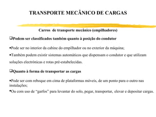 Carros de transporte mecânico (empilhadores)
Podem ser classificados também quanto à posição do condutor
•Pode ser no interior da cabine do empilhador ou no exterior da máquina;
•Também podem existir sistemas automáticos que dispensam o condutor e que utilizam
soluções electrónicas e rotas pré-estabelecidas.
Quanto à forma de transportar as cargas
•Pode ser com reboque em cima de plataformas móveis, de um ponto para o outro nas
instalações;
•Ou com uso de “garfos” para levantar do solo, pegar, transportar, elevar e depositar cargas.
TRANSPORTE MECÂNICO DE CARGAS
 