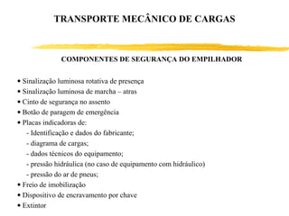 COMPONENTES DE SEGURANÇA DO EMPILHADOR
• Sinalização luminosa rotativa de presença
• Sinalização luminosa de marcha – atras
• Cinto de segurança no assento
• Botão de paragem de emergência
• Placas indicadoras de:
- Identificação e dados do fabricante;
- diagrama de cargas;
- dados técnicos do equipamento;
- pressão hidráulica (no caso de equipamento com hidráulico)
- pressão do ar de pneus;
• Freio de imobilização
• Dispositivo de encravamento por chave
• Extintor
TRANSPORTE MECÂNICO DE CARGAS
 