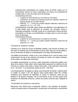 prolongaciones ensambladas con sólidas bridas. El tornillo cuenta con un
motoreductor directo con árbol, ensamblado con bridas, con posibilidad de
montaje tanto en zona de carga como de descarga.
Características técnicas
o Longitud: se recomienda que no exceda los 30 metros.
o Lubricación: se realiza por expresos puntos de engrases; sistema de
engrase puede ser a control remoto.
o Potencia: 1.1 – 15 Kw que pueden adoptar diferentes relaciones de
reducción 1:5, 1:7, 1:15, 1:20.
- Transportadores de tornillo canal: pueden ser utilizados como alternativas de
la serie tubular para la extracción de cemento, cal, hormigón, barros y
materiales semejantes. El tornillo consta de un motoreductor directo de árbol,
ensamblado con bridas, con posibilidades y montaje tanto en zona de carga
como de descarga.
Características técnicas
o Longitud: se recomienda que no exceda los 30 metros.
o Potencia: 1.1 – 15 Kw que pueden adoptar diferentes relaciones de
reducción 1:5, 1:20.
Transporte de rasquetas o paletas
Consiste en un canal por el que se desplazar paletas, cuya sección se ajusta a la
del canal. El material que se transportará se ubica entre cada una de las paletas y
con el movimiento de éstas se va desplazando a los largo del transportador.
Las paletas se encuentran unidas a una o dos cadenas sin fin, que se mueve como
consecuencia de que en los extremos del equipo se cuenta con ruedas dentadas,
de las cuales, una ellas está motorizada.
Las paletas generalmente son acero y están dispuestas a distancias iguales a los
largo de la cadena. Éstas suelen estar suspendidas apoyando los extremos de las
mismas con ruedas sobre rieles o calzas sobre guías. Cuya velocidad oscila entre
los 6 – 60 m/min. Y su rendimiento puede ser de 5 – 250 Tm/h.
Los transportadores de paletas se utilizan para transporte horizontal u oblicuo hasta
un ángulo no mayor a 30° (en algunos casos puede llegar hasta 45°). Suelen
emplearse para trasporte de materiales en trozos no abrasivos, entre los que
destaca el de granos (cereales). No se recomienda el uso de este equipo para
transporte de materiales abrasivos, puesto que puede ocasionar gran desgaste al
mismo.
Transportador de cangilones o elevadores
Maquinaria más idónea para el transporte vertical o muy inclinado de gráneles,
cuando el espacio para un transportador convencional es insuficiente o la pendiente
 