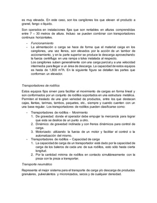es muy elevada. En este caso, son los cangilones los que elevan el producto a
granel, fango o líquido.
Son operados en instalaciones fijas que son rentables en alturas comprendidas
entre 7 – 30 metros de altura. Incluso se pueden combinar con transportadores
continuos horizontales.
- Funcionamiento
- La alimentación o carga se hace de forma que el material caiga en los
cangilones, una vez llenos, son elevados por la acción de un tambor de
accionamiento, y en la parte superior se produce la descarga aprovechando
la fuerza centrífuga en una rampa o tolva instalada al respecto.
Los cangilones suben generalmente con una carga parcial y a una velocidad
intermedia para llegar a un área de descarga. La capacidad de estos equipos
es hasta de 1,800 m3/h. En la siguiente figura se detallan las partes que
conforman un elevador.
Transportadores de rodillos
Estos equipos fijos sirven para facilitar el movimiento de cargas en forma lineal y
son conformados por un conjunto de rodillos soportados en una estructura metálica.
Permiten el traslado de una gran variedad de productos, entre los que destacan
cajas, llantas, tarimas, tambos, paquetes, etc., siempre y cuando cuenten con un
una base regular. Los transportadores de rodillos pueden clasificarse como:
- Transportadores de rodillos - Movimiento
1. De gravedad: donde el operador debe empujar la mercancía para lograr
que esta se deslice de un punto a otro.
2. Dinámico: de gravedad inclinada y con frenos dinámicos para control de
carga.
3. Motorizado: utilizando la fuerza de un motor y facilitar el control o la
automatización del mismo.
- Transportadores de rodillos – Capacidad de carga
1. La capacidadde carga de un transportador está dado por la capacidad de
carga de los baleros de cada uno de sus rodillos, esto sólo hasta cierta
longitud.
2. Por la cantidad mínima de rodillos en contacto simultáneamente con la
pieza con la pieza a transportar.
Transporte neumático
Representa el mejor sistema para el transporte de carga y/o descarga de productos
granulares, pulverulentos y micronizados, secos y de cualquier densidad.
 