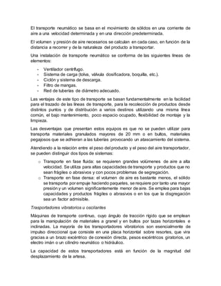 El transporte neumático se basa en el movimiento de sólidos en una corriente de
aire a una velocidad determinada y en una dirección predeterminada.
El volumen y presión de aire necesarios se calculan en cada caso, en función de la
distancia a recorrer y de la naturaleza del producto a transportar.
Una instalación de transporte neumático se conforma de las siguientes líneas de
elementos:
- Ventilador centrífugo.
- Sistema de carga (tolva, válvula dosificadora, boquilla, etc.).
- Ciclón y sistema de descarga.
- Filtro de mangas.
- Red de tuberías de diámetro adecuado.
Las ventajas de este tipo de transporte se basan fundamentalmente en la facilidad
para el trazado de las líneas de transporte, para la recolección de productos desde
distintos puntos y de distribución a varios destinos utilizando una misma línea
común, el bajo mantenimiento, poco espacio ocupado, flexibilidad de montaje y la
limpieza.
Las desventajas que presentan estos equipos es que no se pueden utilizar para
transporta materiales granulados mayores de 20 mm o en bultos, materiales
pegajosos que se adhieran a las tuberías provocando un atascamiento del sistema.
Atendiendo a la relación entre el peso del producto y el peso del aire transportador,
se pueden distinguir dos tipos de sistemas:
o Transporte en fase fluida: se requieren grandes volúmenes de aire a alta
velocidad. Se utiliza para altas capacidades de transporte y productos que no
sean frágiles o abrasivos y con pocos problemas de segregación.
o Transporte en fase densa: el volumen de aire es bastante menos, el sólido
se transporta por empuje haciendo paquetes, se requiere por tanto una mayor
presión y un volumen significantemente menor de aire. Se emplea para bajas
capacidades y productos frágiles o abrasivos o en los que la disgregación
sea un factor admisible.
Trasportadores vibratorios u oscilantes
Máquinas de transporte continuo, cuyo ángulo de tracción rígido que se emplean
para la manipulación de materiales a granel y en bultos por tazas horizontales e
inclinadas. La mayoría de los transportadores vibratorios son esencialmente de
impulso direccional que consiste en una placa horizontal sobre resortes, que vira
gracias a un brazo excéntrico de conexión directa, pesos excéntricos giratorios, un
electro imán o un cilindro neumático o hidráulico.
La capacidad de estos transportadores está en función de la magnitud del
desplazamiento de la artesa.
 