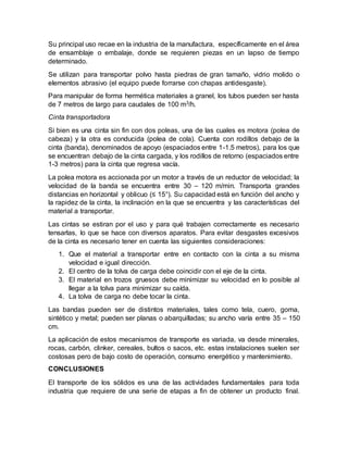 Su principal uso recae en la industria de la manufactura, específicamente en el área
de ensamblaje o embalaje, donde se requieren piezas en un lapso de tiempo
determinado.
Se utilizan para transportar polvo hasta piedras de gran tamaño, vidrio molido o
elementos abrasivo (el equipo puede forrarse con chapas antidesgaste).
Para manipular de forma hermética materiales a granel, los tubos pueden ser hasta
de 7 metros de largo para caudales de 100 m3/h.
Cinta transportadora
Si bien es una cinta sin fin con dos poleas, una de las cuales es motora (polea de
cabeza) y la otra es conducida (polea de cola). Cuenta con rodillos debajo de la
cinta (banda), denominados de apoyo (espaciados entre 1-1.5 metros), para los que
se encuentran debajo de la cinta cargada, y los rodillos de retorno (espaciados entre
1-3 metros) para la cinta que regresa vacía.
La polea motora es accionada por un motor a través de un reductor de velocidad; la
velocidad de la banda se encuentra entre 30 – 120 m/min. Transporta grandes
distancias en horizontal y oblicuo (≤ 15°). Su capacidad está en función del ancho y
la rapidez de la cinta, la inclinación en la que se encuentra y las características del
material a transportar.
Las cintas se estiran por el uso y para qué trabajen correctamente es necesario
tensarlas, lo que se hace con diversos aparatos. Para evitar desgastes excesivos
de la cinta es necesario tener en cuenta las siguientes consideraciones:
1. Que el material a transportar entre en contacto con la cinta a su misma
velocidad e igual dirección.
2. El centro de la tolva de carga debe coincidir con el eje de la cinta.
3. El material en trozos gruesos debe minimizar su velocidad en lo posible al
llegar a la tolva para minimizar su caída.
4. La tolva de carga no debe tocar la cinta.
Las bandas pueden ser de distintos materiales, tales como tela, cuero, goma,
sintético y metal; pueden ser planas o abarquilladas; su ancho varía entre 35 – 150
cm.
La aplicación de estos mecanismos de transporte es variada, va desde minerales,
rocas, carbón, clinker, cereales, bultos o sacos, etc. estas instalaciones suelen ser
costosas pero de bajo costo de operación, consumo energético y mantenimiento.
CONCLUSIONES
El transporte de los sólidos es una de las actividades fundamentales para toda
industria que requiere de una serie de etapas a fin de obtener un producto final.
 