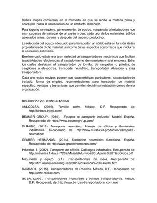 Dichas etapas comienzan en el momento en que se recibe la materia prima y
concluyen hasta la recopilación de un producto terminado.
Para lograrlo se requiere, generalmente, de equipo, maquinaria o instalaciones que
sean capaces de trasladar de un punto a otro, cada uno de los materiales sólidos
generados antes, durante y después del proceso productivo.
La selección del equipo adecuado para transportar un sólido está en función de las
propiedades de dicho material, así como de los aspectos económicos que involucra
la operación del mismo.
En el mercado existe una gran variedad de transportadores mecánicos que facilitan
las actividades relacionadas al traslado interno de materiales en una empresa. Entre
los cuales destacan: el transportador de tornillo, de rasquetas o paletas, de
cangilones o elevadores, transporte neumático, transportador vibratorio y cinta
transportadora.
Cada uno estos equipos poseen sus características particulares, capacidades de
traslado, forma de empleo, recomendaciones para transportar un material
específico, ventajas y desventajas que permiten decidir su instalación dentro de una
organización.
BIBLIOGRAFÍAS CONSULTADAS
ANILCOLSA. (2016). Tornillo sinfín. México, D.F. Recuperado de:
http://taninos.tripod.com/
BEUMER GROUP. (2016). Equipos de transporte industrial. Madrid, España.
Recuperado de: https://www.beumergroup.com/
DURAFIX. (2016). Transporte neumático, Manejo de sólidos y Suministros
industriales. Recuperado de: http://www.durafix.es/productos/transporte -
neumatico/
GRUBER HERMANOS. (2014). Transporte neumático. Barcelona, España.
Recuperado de: http://www.gruberhermanos.com/
Industrias I. (2002). Transporte de sólidos. Catálogos industriales. Recuperado de:
http://materias.fi.uba.ar/7202/MaterialAlumnos/08_Apunte%20TteSolidos.pdf
Maquinaria y equipo. (s.f.). Transportadores de rosca. Recuperado de:
http://dim.usal.es/areaim/guia%20P.%20I/rosca%20helicodal.htm
RACKART. (2015). Transportadores de Rodillos. México, D.F. Recuperado de:
http://www.rackart.com/
SICSA. (2016). Transportadores industriales y bandas transportadoras. México,
D.F. Recuperado de: http://www.bandas-transportadoras.com.mx/
 