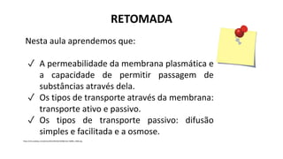 RETOMADA
Nesta aula aprendemos que:
✓ A permeabilidade da membrana plasmática e
a capacidade de permitir passagem de
substâncias através dela.
✓ Os tipos de transporte através da membrana:
transporte ativo e passivo.
✓ Os tipos de transporte passivo: difusão
simples e facilitada e a osmose.
https://cdn.pixabay.com/photo/2012/04/26/19/08/note-42883_1280.png
 