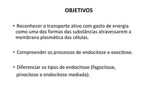 • Reconhecer o transporte ativo com gasto de energia
como uma das formas das substâncias atravessarem a
membrana plasmática das células.
• Compreender os processos de endocitose e exocitose.
• Diferenciar os tipos de endocitose (fagocitose,
pinocitose e endocitose mediada).
OBJETIVOS
 