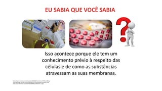 https://exame.com/wp-content/uploads/2020/09/medications-257336_1280.jpg
https://gifimage.net/wp-content/uploads/2017/10/duvidas-gif-animado-13.gif
https://live.staticflickr.com/4164/33925089280_ba48c2d77c_b.jpg
EU SABIA QUE VOCÊ SABIA
Isso acontece porque ele tem um
conhecimento prévio à respeito das
células e de como as substâncias
atravessam as suas membranas.
 