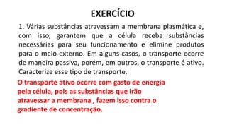 EXERCÍCIO
1. Várias substâncias atravessam a membrana plasmática e,
com isso, garantem que a célula receba substâncias
necessárias para seu funcionamento e elimine produtos
para o meio externo. Em alguns casos, o transporte ocorre
de maneira passiva, porém, em outros, o transporte é ativo.
Caracterize esse tipo de transporte.
O transporte ativo ocorre com gasto de energia
pela célula, pois as substâncias que irão
atravessar a membrana , fazem isso contra o
gradiente de concentração.
 