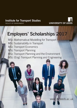 Institute for Transport Studies
FACULTY OF ENVIRONMENT
Employers’ Scholarships 2017
www.its.leeds.ac.uk
MSc Mathematical Modelling for Transport
MSc Sustainability in Transport
MSc Transport Economics
MSc Transport Planning
MSc Transport Planning and the Environment
MSc (Eng) Transport Planning and Engineering
 