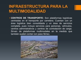 INFRAESTRUCTURA PARA LA
MULTIMODALIDAD
 CENTROS DE TRANSPORTE: Son plataformas logísticas
centradas en el transporte por carretera. Cuentan con un
área logística bien consolidada y un área de servicios
completa, pues incluye servicios para personas, vehículos,
centros administrativos y centros de contratación de carga.
Sirven de plataformas multimodales en la medida que
también suelen contar con paso férreo.

 