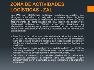 ZONA DE ACTIVIDADES
LOGÍSTICAS - ZAL
Las ZAL son plataformas logísticas vinculadas a puertos, que
albergan actividades de segunda y tercera línea logística
generalmente dedicadas a mercancías marítimas. Como un factor
preponderante de competitividad las ZAL deben de disponer de
condiciones óptimas de régimen y servicios aduaneros, las
alternativas de instalación y almacenamiento de mercancías en el
territorio con anticipación a la entrada aduanera de las mismas son
las siguientes:
 Zona franca: la cual es una parte delimitada del territorio nacional,
en la cual las mercancías que en ella se introducen se consideran
fuera del territorio aduanero nacional con respecto a los derechos y
tributos de importación, y no están sometidas al control habitual de
la aduana.
 Depósito franco: es un local cerrado, señalado dentro del territorio
nacional y autorizado por el Estado, en el cual se considera que las
mercancías no se encuentran en el territorio aduanero.
 Depósitos aduaneros: son locales destinados a almacenar
mercancías solicitadas al régimen fiscal de depósito y que
posteriormente serán destinadas a otros regímenes u operaciones
aduaneras.

 