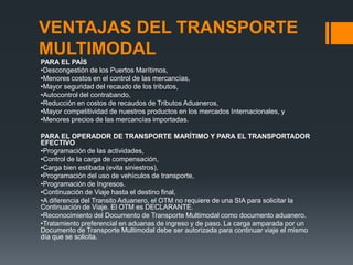 VENTAJAS DEL TRANSPORTE
MULTIMODAL
PARA EL PAÍS
•Descongestión de los Puertos Marítimos,
•Menores costos en el control de las mercancías,
•Mayor seguridad del recaudo de los tributos,
•Autocontrol del contrabando,
•Reducción en costos de recaudos de Tributos Aduaneros,
•Mayor competitividad de nuestros productos en los mercados Internacionales, y
•Menores precios de las mercancías importadas.
PARA EL OPERADOR DE TRANSPORTE MARÍTIMO Y PARA EL TRANSPORTADOR
EFECTIVO
•Programación de las actividades,
•Control de la carga de compensación,
•Carga bien estibada (evita siniestros),
•Programación del uso de vehículos de transporte,
•Programación de Ingresos.
•Continuación de Viaje hasta el destino final,
•A diferencia del Transito Aduanero, el OTM no requiere de una SIA para solicitar la
Continuación de Viaje. El OTM es DECLARANTE.
•Reconocimiento del Documento de Transporte Multimodal como documento aduanero.
•Tratamiento preferencial en aduanas de ingreso y de paso. La carga amparada por un
Documento de Transporte Multimodal debe ser autorizada para continuar viaje el mismo
día que se solicita.

 