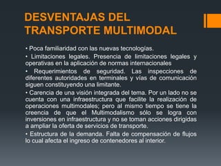 DESVENTAJAS DEL
TRANSPORTE MULTIMODAL
• Poca familiaridad con las nuevas tecnologías.
• Limitaciones legales. Presencia de limitaciones legales y
operativas en la aplicación de normas internacionales
• Requerimientos de seguridad. Las inspecciones de
diferentes autoridades en terminales y vías de comunicación
siguen constituyendo una limitante.
• Carencia de una visión integrada del tema. Por un lado no se
cuenta con una infraestructura que facilite la realización de
operaciones multimodales; pero al mismo tiempo se tiene la
creencia de que el Multimodalismo sólo se logra con
inversiones en infraestructura y no se toman acciones dirigidas
a ampliar la oferta de servicios de transporte.
• Estructura de la demanda. Falta de compensación de flujos
lo cual afecta el ingreso de contenedores al interior.

 