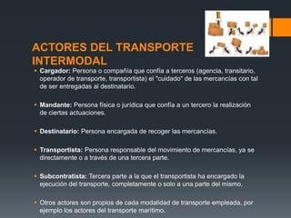 ACTORES DEL TRANSPORTE
INTERMODAL
 Cargador: Persona o compañía que confía a terceros (agencia, transitario,
operador de transporte, transportista) el "cuidado" de las mercancías con tal
de ser entregadas al destinatario.
 Mandante: Persona física o jurídica que confía a un tercero la realización
de ciertas actuaciones.

 Destinatario: Persona encargada de recoger las mercancías.
 Transportista: Persona responsable del movimiento de mercancías, ya se
directamente o a través de una tercera parte.

 Subcontratista: Tercera parte a la que el transportista ha encargado la
ejecución del transporte, completamente o solo a una parte del mismo.
 Otros actores son propios de cada modalidad de transporte empleada, por
ejemplo los actores del transporte marítimo.

 