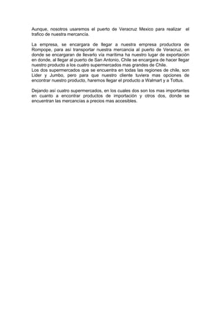 Aunque, nosotros usaremos el puerto de Veracruz Mexico para realizar el
trafico de nuestra mercancía.
La empresa, se encargara de llegar a nuestra empresa productora de
Rompope, para así transportar nuestra mercancia al puerto de Veracruz, en
donde se encargaran de llevarlo vía marítima ha nuestro lugar de exportación
en donde, al llegar al puerto de San Antonio, Chile se encargara de hacer llegar
nuestro producto a los cuatro supermercados mas grandes de Chile.
Los dos supermercados que se encuentra en todas las regiones de chile, son
Lider y Jumbo, pero para que nuestro cliente tuviera mas opciones de
encontrar nuestro producto, haremos llegar el producto a Walmart y a Tottus.
Dejando así cuatro supermercados, en los cuales dos son los mas importantes
en cuanto a encontrar productos de importación y otros dos, donde se
encuentran las mercancías a precios mas accesibles.

 