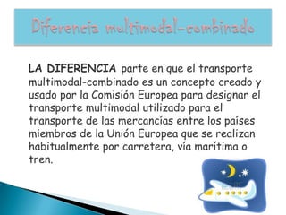 LA DIFERENCIA parte en que el transporte
multimodal-combinado es un concepto creado y
usado por la Comisión Europea para designar el
transporte multimodal utilizado para el
transporte de las mercancías entre los países
miembros de la Unión Europea que se realizan
habitualmente por carretera, vía marítima o
tren.
 