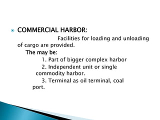  COMMERCIAL HARBOR:
Facilities for loading and unloading
of cargo are provided.
The may be:
1. Part of bigger complex harbor
2. Independent unit or single
commodity harbor.
3. Terminal as oil terminal, coal
port.
 